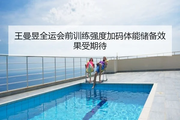 王曼昱全运会前训练强度加码体能储备效果受期待