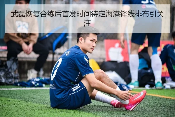 武磊恢复合练后首发时间待定海港锋线排布引关注