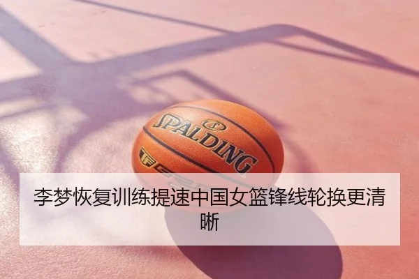 李梦恢复训练提速中国女篮锋线轮换更清晰