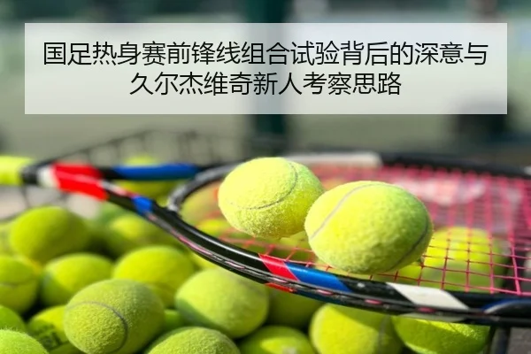 国足热身赛前锋线组合试验背后的深意与久尔杰维奇新人考察思路